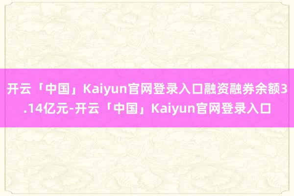 开云「中国」Kaiyun官网登录入口融资融券余额3.14亿元-开云「中国」Kaiyun官网登录入口