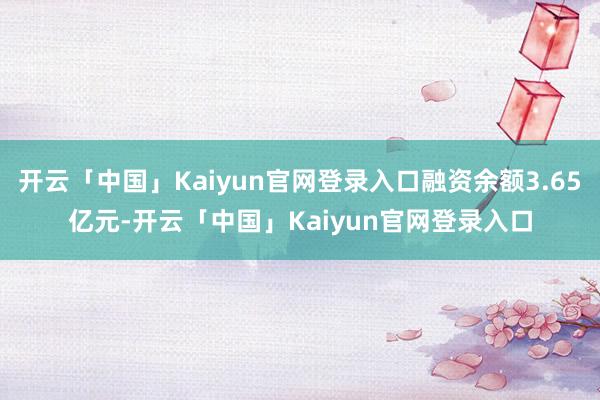 开云「中国」Kaiyun官网登录入口融资余额3.65亿元-开云「中国」Kaiyun官网登录入口