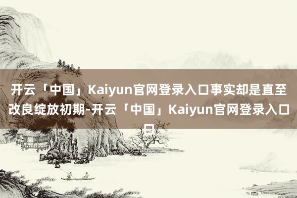 开云「中国」Kaiyun官网登录入口事实却是直至改良绽放初期-开云「中国」Kaiyun官网登录入口