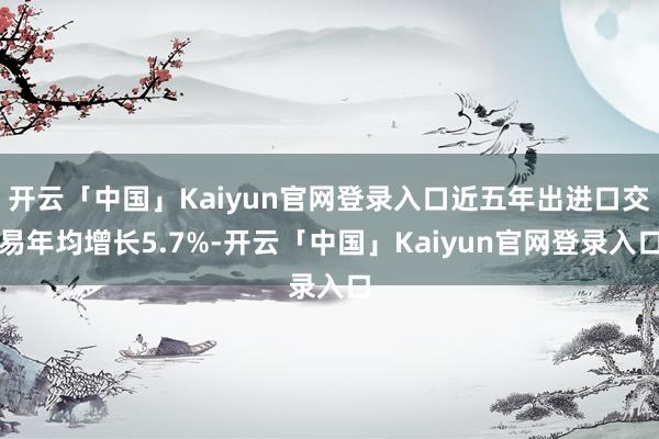 开云「中国」Kaiyun官网登录入口近五年出进口交易年均增长5.7%-开云「中国」Kaiyun官网登录入口