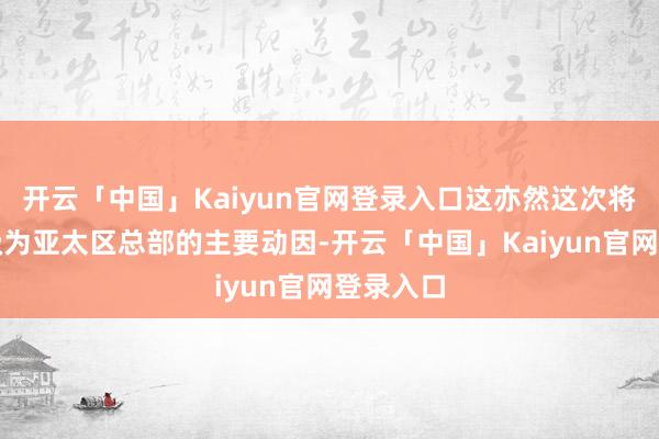 开云「中国」Kaiyun官网登录入口这亦然这次将上海升级为亚太区总部的主要动因-开云「中国」Kaiyun官网登录入口