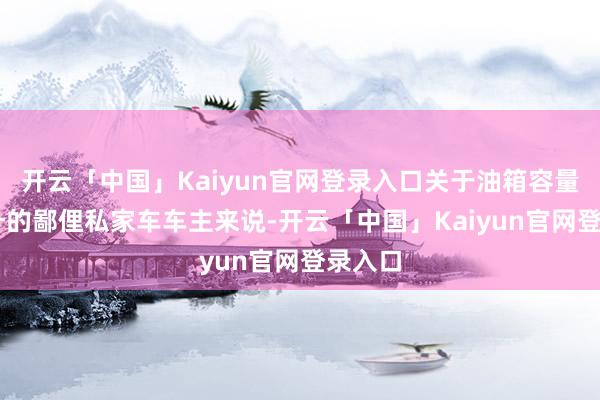 开云「中国」Kaiyun官网登录入口关于油箱容量为50升的鄙俚私家车车主来说-开云「中国」Kaiyun官网登录入口