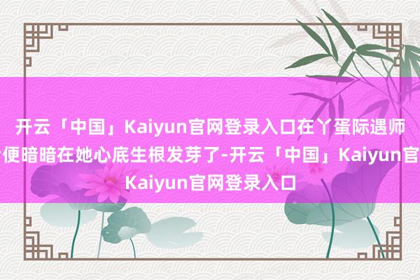 开云「中国」Kaiyun官网登录入口在丫蛋际遇师兄王金龙后便暗暗在她心底生根发芽了-开云「中国」Kaiyun官网登录入口