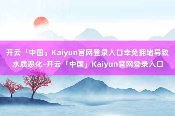 开云「中国」Kaiyun官网登录入口幸免拥堵导致水质恶化-开云「中国」Kaiyun官网登录入口