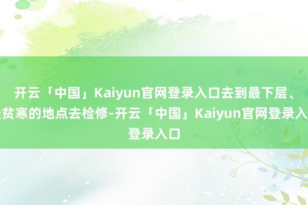 开云「中国」Kaiyun官网登录入口去到最下层、最贫寒的地点去检修-开云「中国」Kaiyun官网登录入口