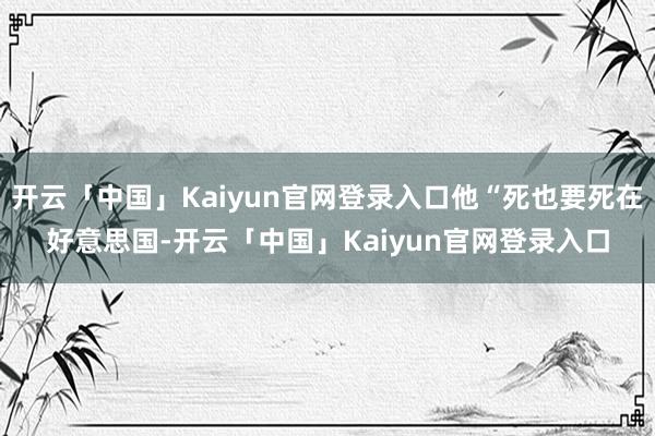 开云「中国」Kaiyun官网登录入口他“死也要死在好意思国-开云「中国」Kaiyun官网登录入口
