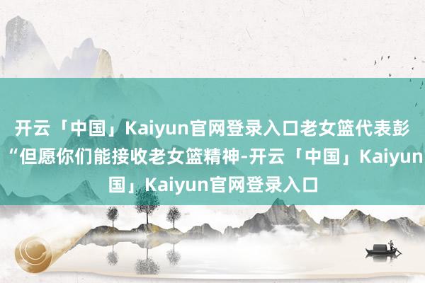 开云「中国」Kaiyun官网登录入口老女篮代表彭敏给出传话：“但愿你们能接收老女篮精神-开云「中国」Kaiyun官网登录入口