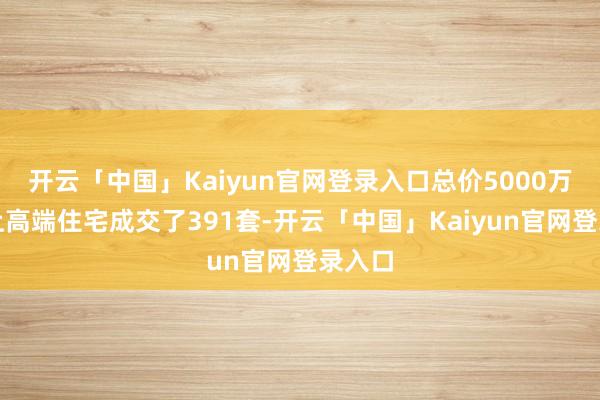 开云「中国」Kaiyun官网登录入口总价5000万元以上高端住宅成交了391套-开云「中国」Kaiyun官网登录入口