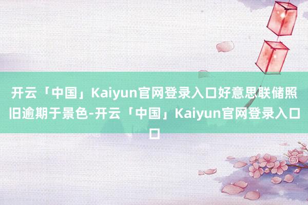 开云「中国」Kaiyun官网登录入口好意思联储照旧逾期于景色-开云「中国」Kaiyun官网登录入口