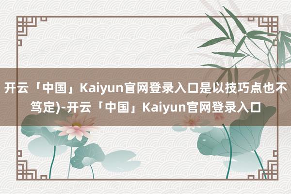 开云「中国」Kaiyun官网登录入口是以技巧点也不笃定)-开云「中国」Kaiyun官网登录入口