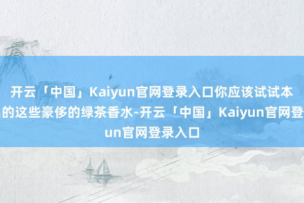 开云「中国」Kaiyun官网登录入口你应该试试本年推出的这些豪侈的绿茶香水-开云「中国」Kaiyun官网登录入口