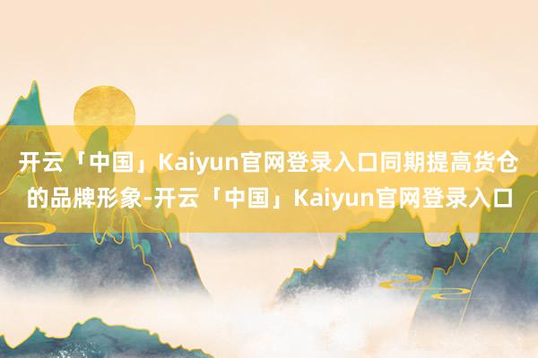 开云「中国」Kaiyun官网登录入口同期提高货仓的品牌形象-开云「中国」Kaiyun官网登录入口
