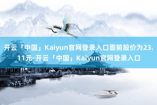 开云「中国」Kaiyun官网登录入口面前股价为23.11元-开云「中国」Kaiyun官网登录入口