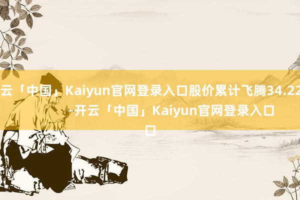 开云「中国」Kaiyun官网登录入口股价累计飞腾34.22%            -开云「中国」Kaiyun官网登录入口