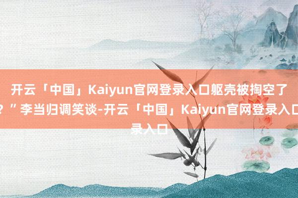 开云「中国」Kaiyun官网登录入口躯壳被掏空了？”李当归调笑谈-开云「中国」Kaiyun官网登录入口