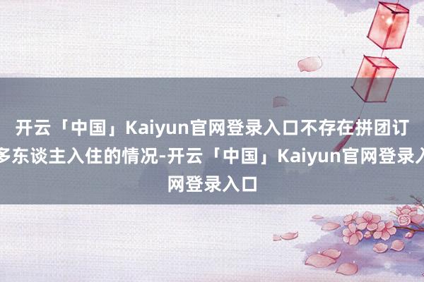 开云「中国」Kaiyun官网登录入口不存在拼团订购多东谈主入住的情况-开云「中国」Kaiyun官网登录入口