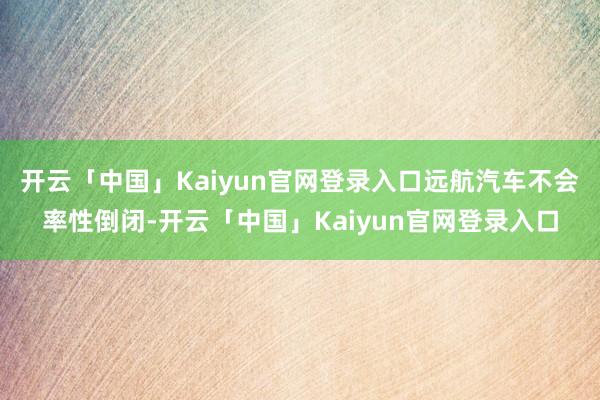 开云「中国」Kaiyun官网登录入口远航汽车不会率性倒闭-开云「中国」Kaiyun官网登录入口