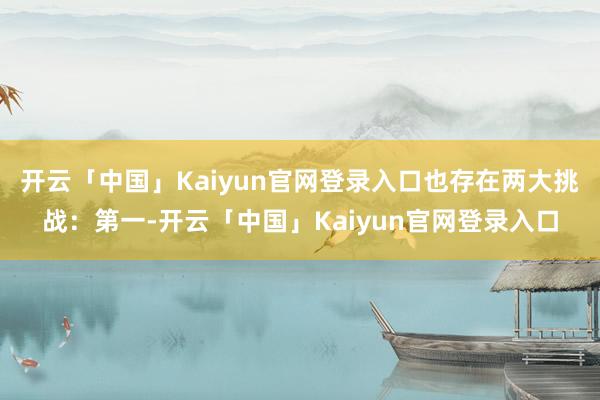开云「中国」Kaiyun官网登录入口也存在两大挑战：第一-开云「中国」Kaiyun官网登录入口