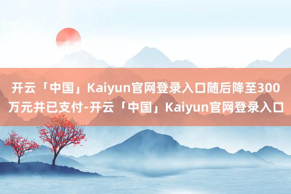 开云「中国」Kaiyun官网登录入口随后降至300万元并已支付-开云「中国」Kaiyun官网登录入口
