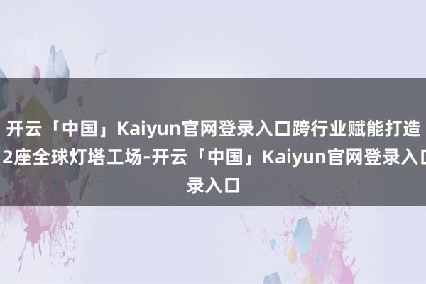 开云「中国」Kaiyun官网登录入口跨行业赋能打造12座全球灯塔工场-开云「中国」Kaiyun官网登录入口