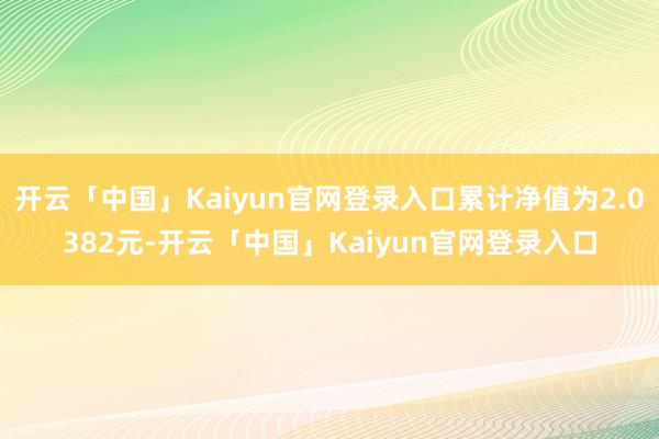 开云「中国」Kaiyun官网登录入口累计净值为2.0382元-开云「中国」Kaiyun官网登录入口