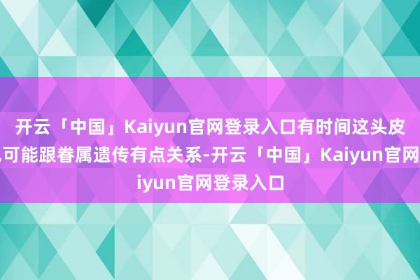 开云「中国」Kaiyun官网登录入口有时间这头皮屑问题也可能跟眷属遗传有点关系-开云「中国」Kaiyun官网登录入口