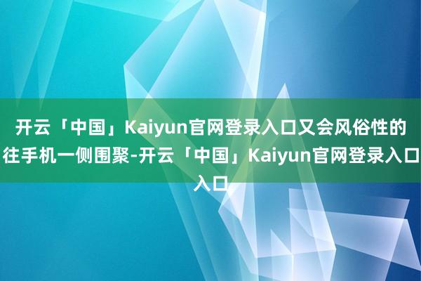 开云「中国」Kaiyun官网登录入口又会风俗性的往手机一侧围聚-开云「中国」Kaiyun官网登录入口