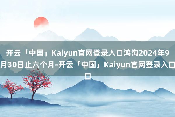 开云「中国」Kaiyun官网登录入口鸿沟2024年9月30日止六个月-开云「中国」Kaiyun官网登录入口