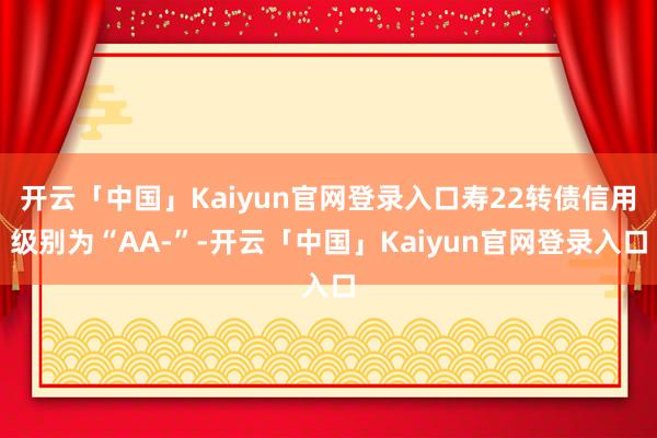 开云「中国」Kaiyun官网登录入口寿22转债信用级别为“AA-”-开云「中国」Kaiyun官网登录入口