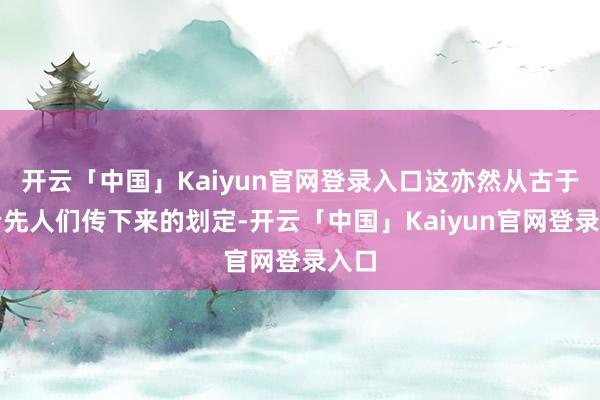 开云「中国」Kaiyun官网登录入口这亦然从古于今老先人们传下来的划定-开云「中国」Kaiyun官网登录入口