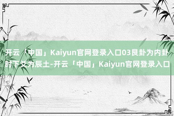开云「中国」Kaiyun官网登录入口03艮卦为内卦时下爻为辰土-开云「中国」Kaiyun官网登录入口