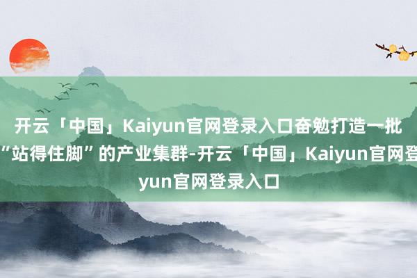 开云「中国」Kaiyun官网登录入口奋勉打造一批在国内“站得住脚”的产业集群-开云「中国」Kaiyun官网登录入口