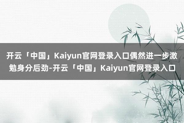 开云「中国」Kaiyun官网登录入口偶然进一步激勉身分后劲-开云「中国」Kaiyun官网登录入口