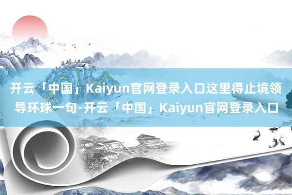 开云「中国」Kaiyun官网登录入口这里得止境领导环球一句-开云「中国」Kaiyun官网登录入口