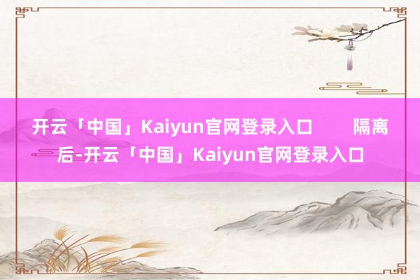 开云「中国」Kaiyun官网登录入口        隔离后-开云「中国」Kaiyun官网登录入口