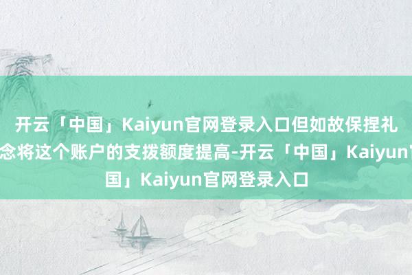 开云「中国」Kaiyun官网登录入口但如故保捏礼貌：“”我念念将这个账户的支拨额度提高-开云「中国」Kaiyun官网登录入口