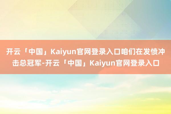 开云「中国」Kaiyun官网登录入口咱们在发愤冲击总冠军-开云「中国」Kaiyun官网登录入口