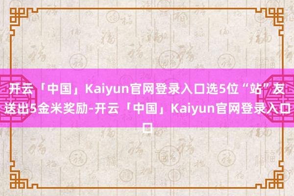 开云「中国」Kaiyun官网登录入口选5位“站”友送出5金米奖励-开云「中国」Kaiyun官网登录入口
