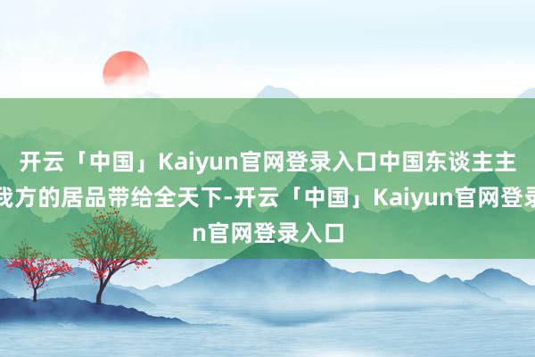 开云「中国」Kaiyun官网登录入口中国东谈主主动把我方的居品带给全天下-开云「中国」Kaiyun官网登录入口