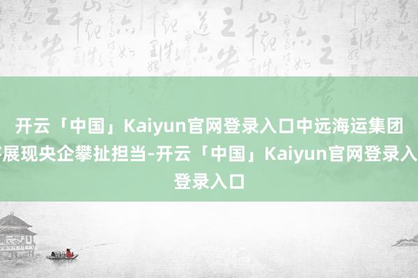 开云「中国」Kaiyun官网登录入口中远海运集团将展现央企攀扯担当-开云「中国」Kaiyun官网登录入口
