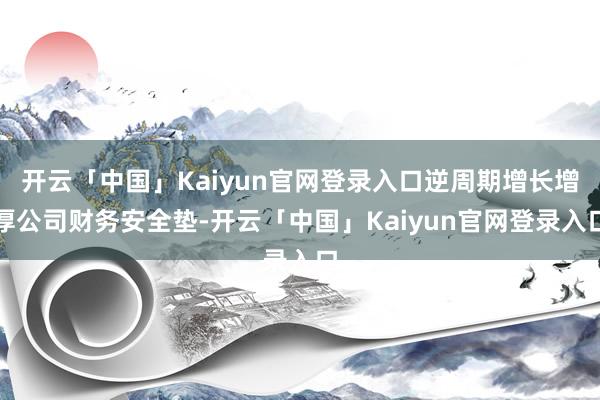 开云「中国」Kaiyun官网登录入口逆周期增长增厚公司财务安全垫-开云「中国」Kaiyun官网登录入口