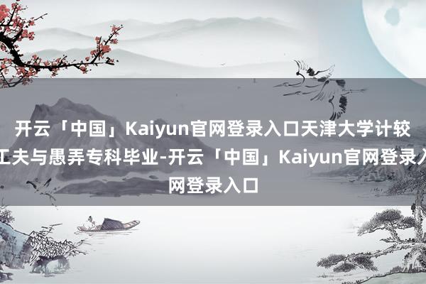 开云「中国」Kaiyun官网登录入口天津大学计较机工夫与愚弄专科毕业-开云「中国」Kaiyun官网登录入口