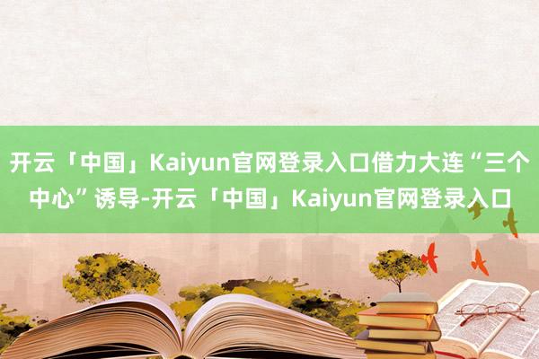 开云「中国」Kaiyun官网登录入口借力大连“三个中心”诱导-开云「中国」Kaiyun官网登录入口