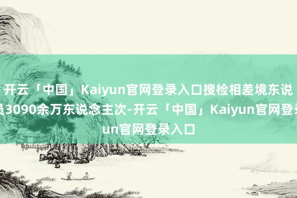开云「中国」Kaiyun官网登录入口搜检相差境东说念主员3090余万东说念主次-开云「中国」Kaiyun官网登录入口