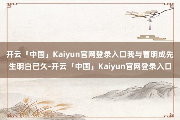 开云「中国」Kaiyun官网登录入口我与曹明成先生明白已久-开云「中国」Kaiyun官网登录入口