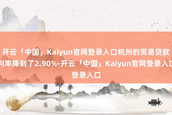开云「中国」Kaiyun官网登录入口杭州的贸易贷款利率降到了2.90%-开云「中国」Kaiyun官网登录入口