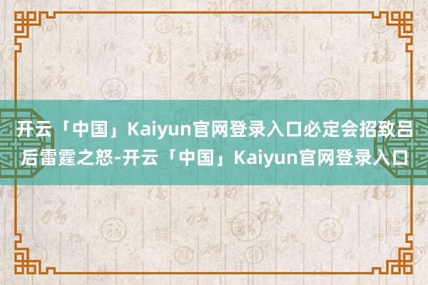 开云「中国」Kaiyun官网登录入口必定会招致吕后雷霆之怒-开云「中国」Kaiyun官网登录入口
