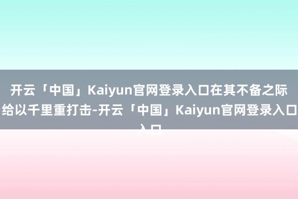 开云「中国」Kaiyun官网登录入口在其不备之际给以千里重打击-开云「中国」Kaiyun官网登录入口
