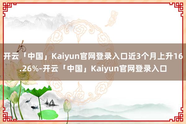 开云「中国」Kaiyun官网登录入口近3个月上升16.26%-开云「中国」Kaiyun官网登录入口