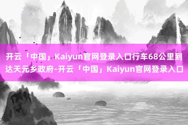 开云「中国」Kaiyun官网登录入口行车68公里到达天元乡政府-开云「中国」Kaiyun官网登录入口
